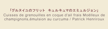 「グルヌイユのフリット キュルキュマのエミュルジョン」 Cuisses de grenouilles en coque d'ail frais Moëlleux de champignons, émulsion au curcuma / Patrick Henriroux