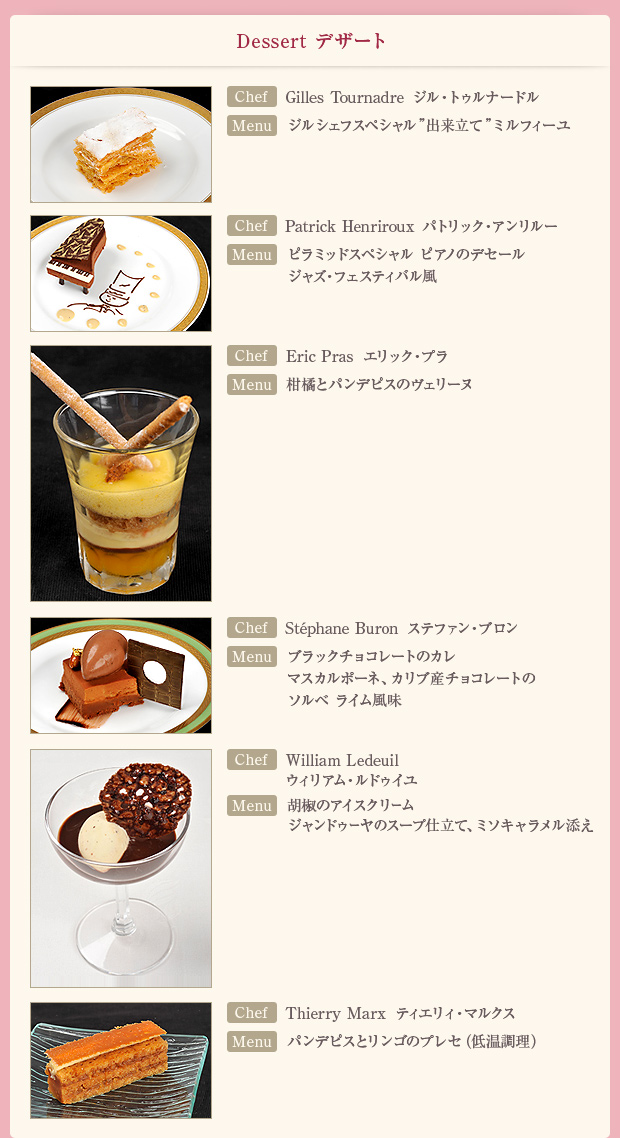 「Dessert デザート」【Chef】Gilles Tournadre ジル・トゥルナードル 【Menu】ジルシェフスペシャル「出来立て」ミルフィーユ /【Chef】Patrick Henriroux パトリック・アンリルー【Menu】ピラミッドスペシャル ピアノのデセール ジャズ・フェスティバル風/【Chef】Eric Pras エリック・プラ 【Menu】柑橘とパンデピスのヴェリーヌ/【Chef】Stephane Buron ステファン・ブロン【Menu】ブラックチョコレートのカレ マスカルポーネ、カリブ産チョコレートのソルベ ライム風味/【Chef】William Ledeuil ウィリアム・ルドゥイユ【Menu】胡椒のアイスクリーム ジャンドゥーヤのスープ仕立て、ミソキャラメル添え/【Chef】Thierry Marx ティエリィ・マルクス【Menu】パンデピスとリンゴのプレセ(低温調理)