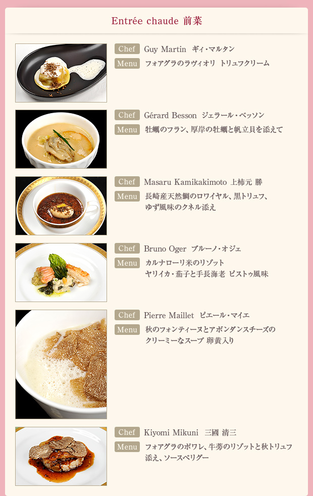 「Entree chaude 前菜」【Chef】Guy Martin ギィ・マルタン【Menu】フォアグラのラヴィオリ トリュフクリーム/【Chef】Gerard Besson ジェラール・ベッソン【Menu】牡蠣のフラン、厚岸の牡蠣と帆立貝を添えて/【Chef】Masaru Kamikakimoto 上柿元 勝【Menu】長崎産天然鯛のロワイヤル、黒トリュフ、ゆず風味のクネル添え/【Chef】Bruno Oger ブルーノ・オジェ【Menu】カルナローリ米のリゾット ヤリイカ・茄子と手長海老 ピストゥ風味/【Chef】Pierre Maillet ピエール・マイエ【Menu】秋のフォンティーヌとアボンダンスチーズのクリーミーなスープ 卵黄入り/【Chef】Kiyomi Mikuni 三國 清三【Menu】フォアグラのポワレ、牛蒡のリゾットと秋トリュフ添え、ソースペリグー