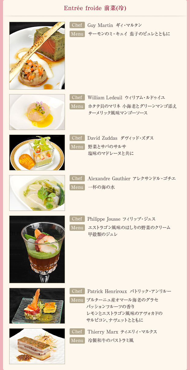 「Entree froide 前菜(冷)」【Chef】Guy Martin ギィ・マルタン【Menu】サーモンのミ・キュイ 茄子のピュレとともに/【Chef】William Ledeuil ウィリアム・ルドゥイユ【Menu】ホタテ貝のマリネ 小海老とグリーンマンゴ添え ターメリック風味マンゴーソース/【Chef】David Zuddas ダヴィッド・ズダス【Menu】野菜とサバのサルサ 塩味のマドレーヌと共に/【Chef】Alexandre Gauthier アレクサンドル・ゴチエ【Menu】一杯の海の水/【Chef】Philippe Jousse フィリップ・ジュス【Menu】エストラゴン風味のはしりの野菜のクリーム 甲殻類のジュレ/【Chef】Patrick Henriroux パトリック・アンリルー【Menu】ブルターニュ産オマール海老のグラセ パッションフルーツの香り レモンとエストラゴン風味のアヴォカドのサルピコン、ナヴェットとともに/【Chef】Thierry Marx ティエリィ・マルクス【Menu】冷製和牛のパストラミ風