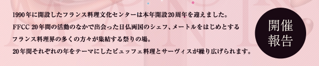 1990 年に開設したフランス料理文化センターは本年開設20周年を迎えました。FFCC 20年間の活動のなかで出会った日仏両国のシェフ、メートルをはじめとするフランス料理界の多くの方々が集結する祭りの場。20年間それぞれの年をテーマにしたビュッフェ料理とサービスが繰り広げられます。「開催報告」